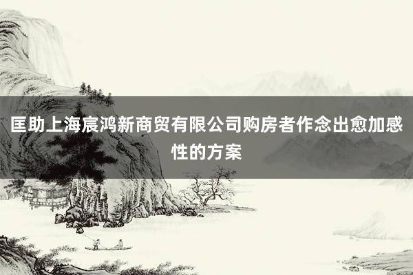 匡助上海宸鸿新商贸有限公司购房者作念出愈加感性的方案